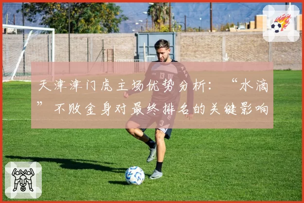 天津津门虎主场优势分析：“水滴”不败金身对最终排名的关键影响