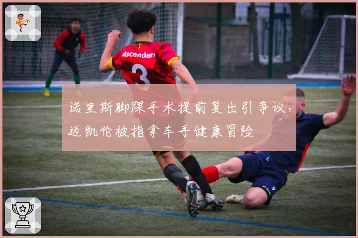 诺里斯脚踝手术提前复出引争议，迈凯伦被指拿车手健康冒险