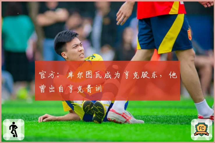 官方：库尔图瓦成为亨克股东，他曾出自亨克青训