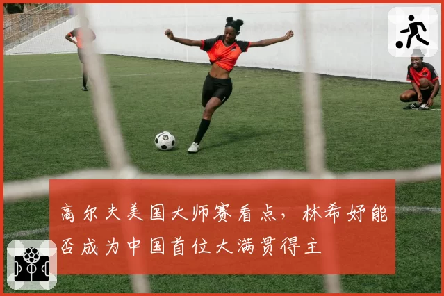 高尔夫美国大师赛看点,林希妤能否成为中国首位大满贯得主