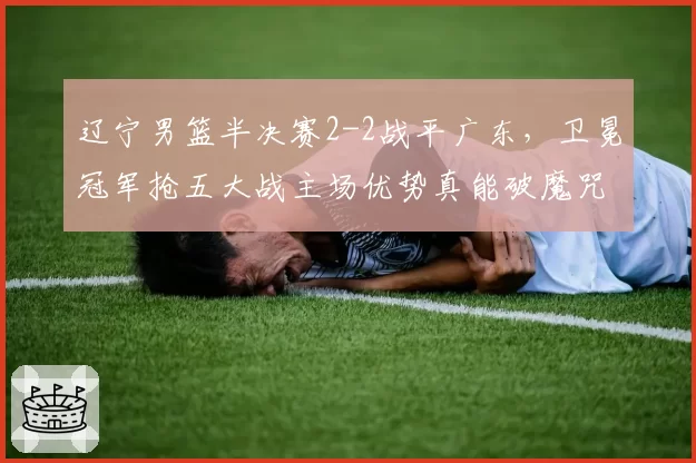 辽宁男篮半决赛2-2战平广东,卫冕冠军抢五大战主场优势真能破魔咒?