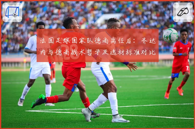 法国足球国家队德尚离任后:齐达内与德尚战术哲学及选材标准对比