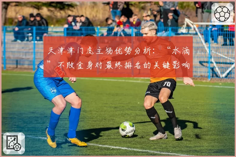 天津津门虎主场优势分析：“水滴”不败金身对最终排名的关键影响